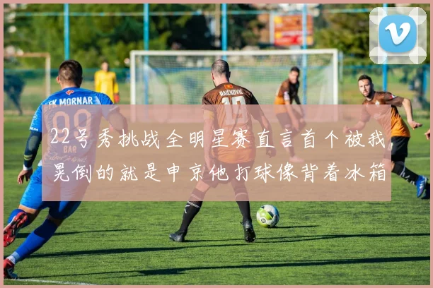 22号秀挑战全明星赛直言首个被我晃倒的就是申京他打球像背着冰箱一样笨重