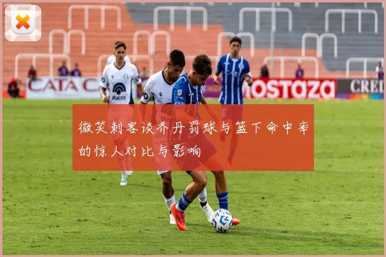 微笑刺客谈乔丹罚球与篮下命中率的惊人对比与影响