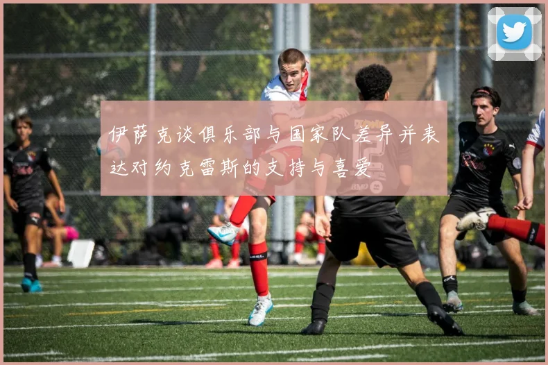伊萨克谈俱乐部与国家队差异并表达对约克雷斯的支持与喜爱
