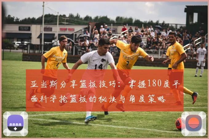 亚当斯分享篮板技巧：掌握180度平面科学抢篮板的秘诀与角度策略