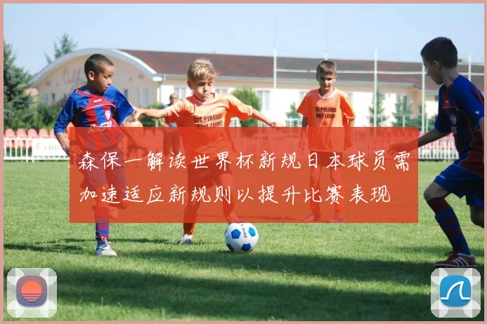 森保一解读世界杯新规日本球员需加速适应新规则以提升比赛表现