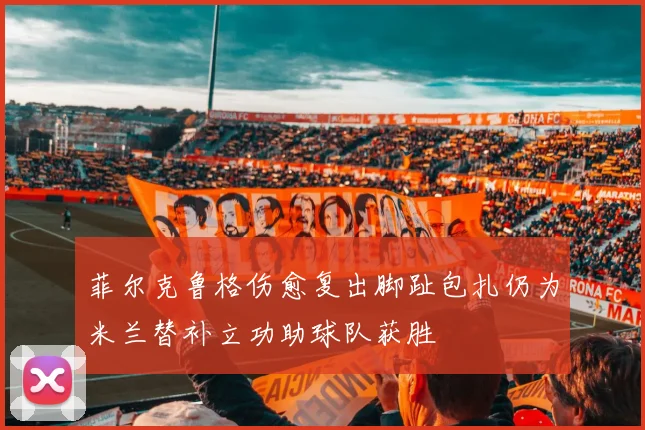 菲尔克鲁格伤愈复出脚趾包扎仍为米兰替补立功助球队获胜