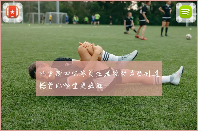 帕金斯回忆球员生涯称努力弥补遗憾曾比哈登更疯狂