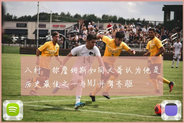 八村塁称詹姆斯如同大哥认为他是历史最佳之一与MJ并驾齐驱