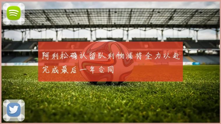 阿利松确认留队利物浦将全力以赴完成最后一年合同