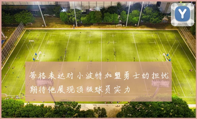 蒂格表达对小波特加盟勇士的担忧期待他展现顶级球员实力