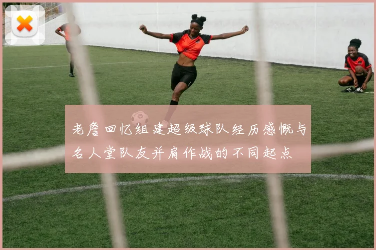 老詹回忆组建超级球队经历感慨与名人堂队友并肩作战的不同起点