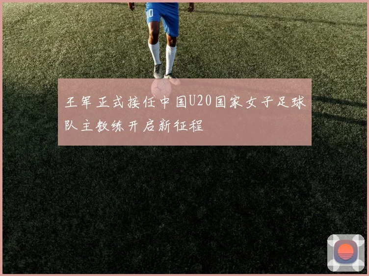 王军正式接任中国U20国家女子足球队主教练开启新征程