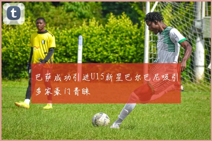 巴萨成功引进U15新星巴尔巴尼吸引多家豪门青睐