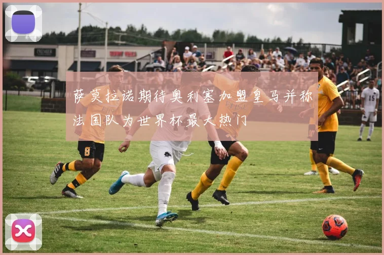 萨莫拉诺期待奥利塞加盟皇马并称法国队为世界杯最大热门