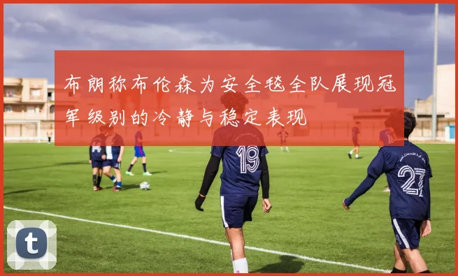 布朗称布伦森为安全毯全队展现冠军级别的冷静与稳定表现