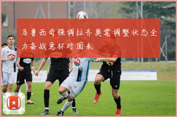 马鲁西奇强调拉齐奥需调整状态全力备战意杯对国米