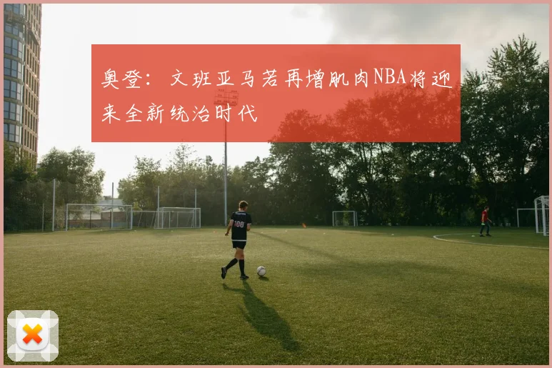 奥登：文班亚马若再增肌肉NBA将迎来全新统治时代